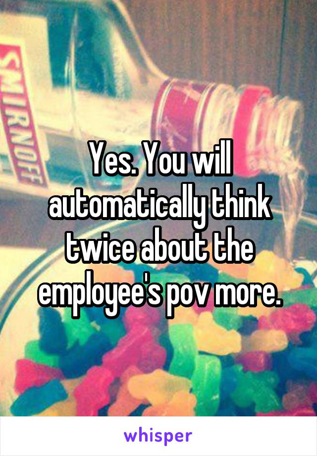 Yes. You will automatically think twice about the employee's pov more.
