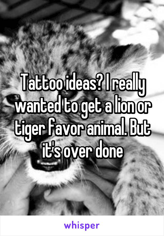 Tattoo ideas? I really wanted to get a lion or tiger favor animal. But it's over done