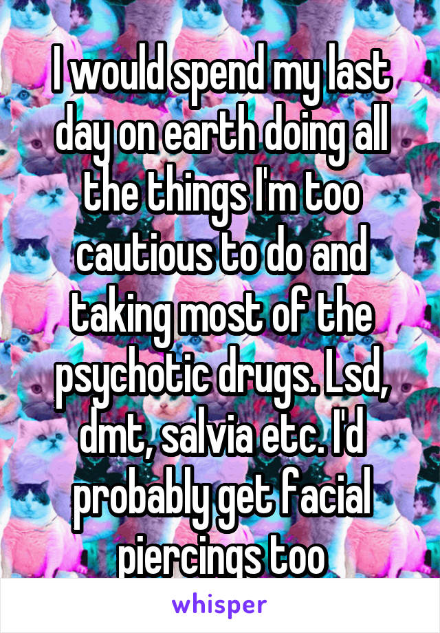 I would spend my last day on earth doing all the things I'm too cautious to do and taking most of the psychotic drugs. Lsd, dmt, salvia etc. I'd probably get facial piercings too