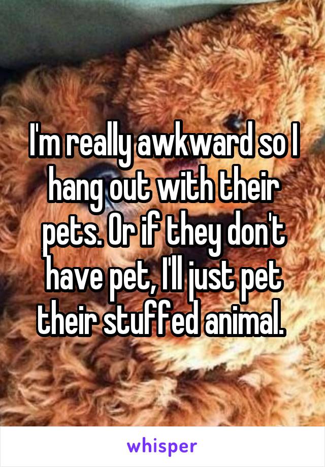 I'm really awkward so I hang out with their pets. Or if they don't have pet, I'll just pet their stuffed animal. 