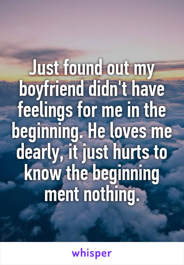 Just found out my boyfriend didn't have feelings for me in the beginning. He loves me dearly, it just hurts to know the beginning ment nothing.