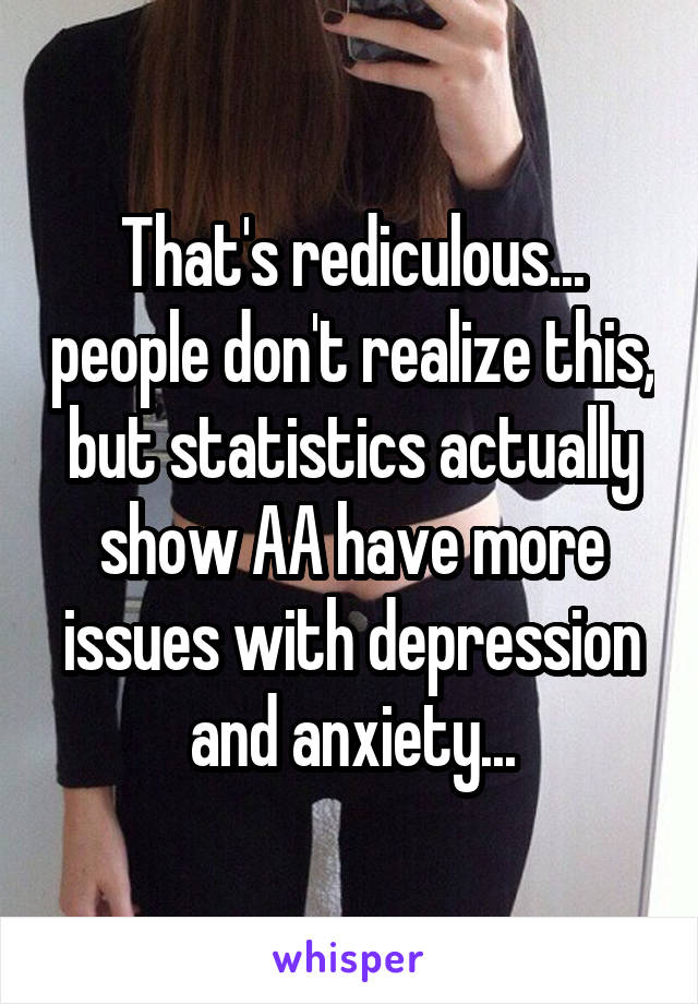 That's rediculous... people don't realize this, but statistics actually show AA have more issues with depression and anxiety...
