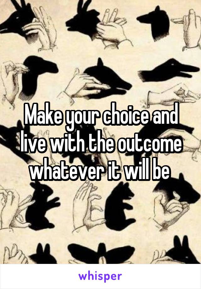 Make your choice and live with the outcome whatever it will be 