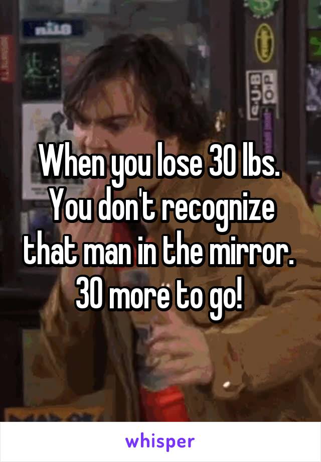 When you lose 30 lbs.  You don't recognize that man in the mirror.  30 more to go! 