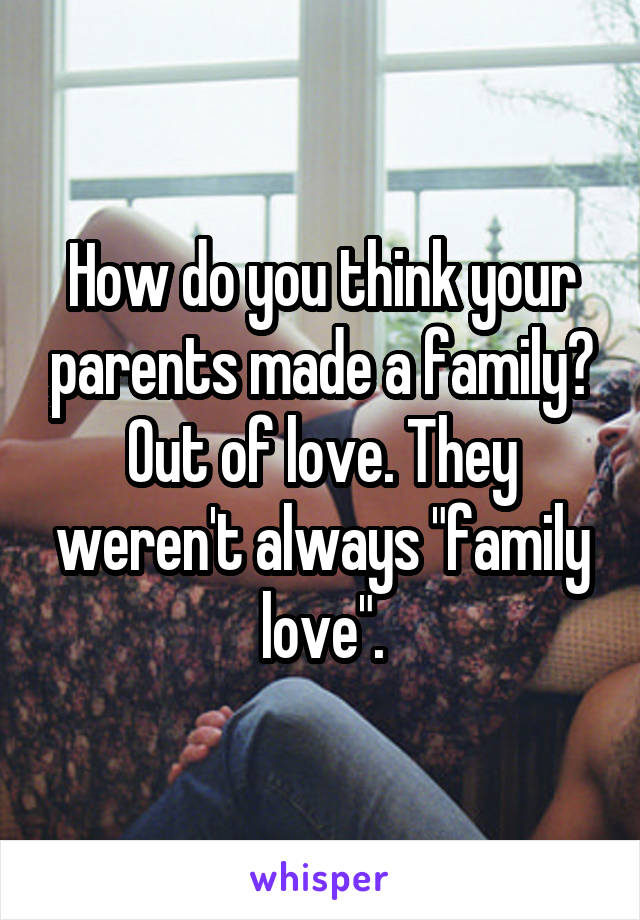 How do you think your parents made a family? Out of love. They weren't always "family love".