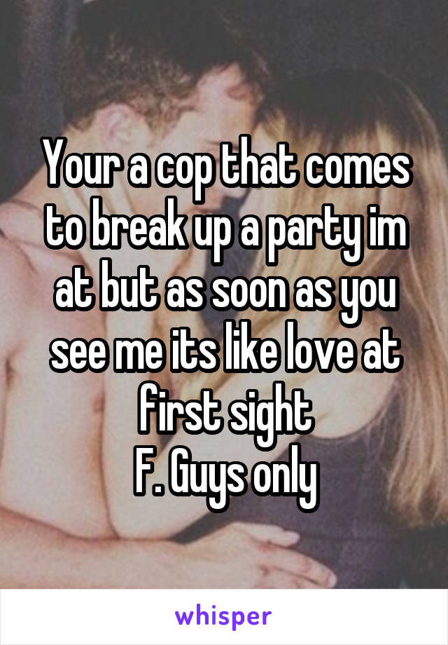 Your a cop that comes to break up a party im at but as soon as you see me its like love at first sight
F. Guys only