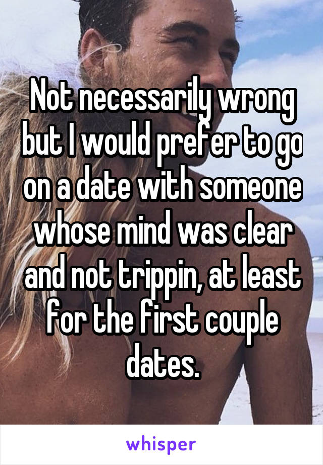 Not necessarily wrong but I would prefer to go on a date with someone whose mind was clear and not trippin, at least for the first couple dates.