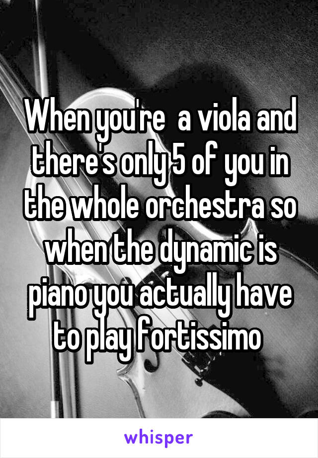 When you're  a viola and there's only 5 of you in the whole orchestra so when the dynamic is piano you actually have to play fortissimo 