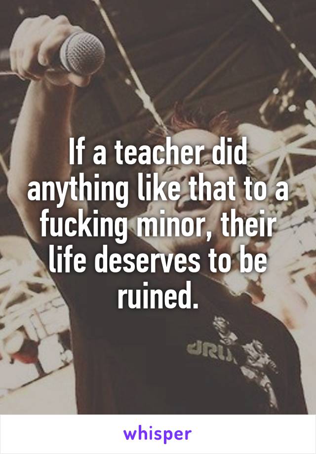 If a teacher did anything like that to a fucking minor, their life deserves to be ruined.