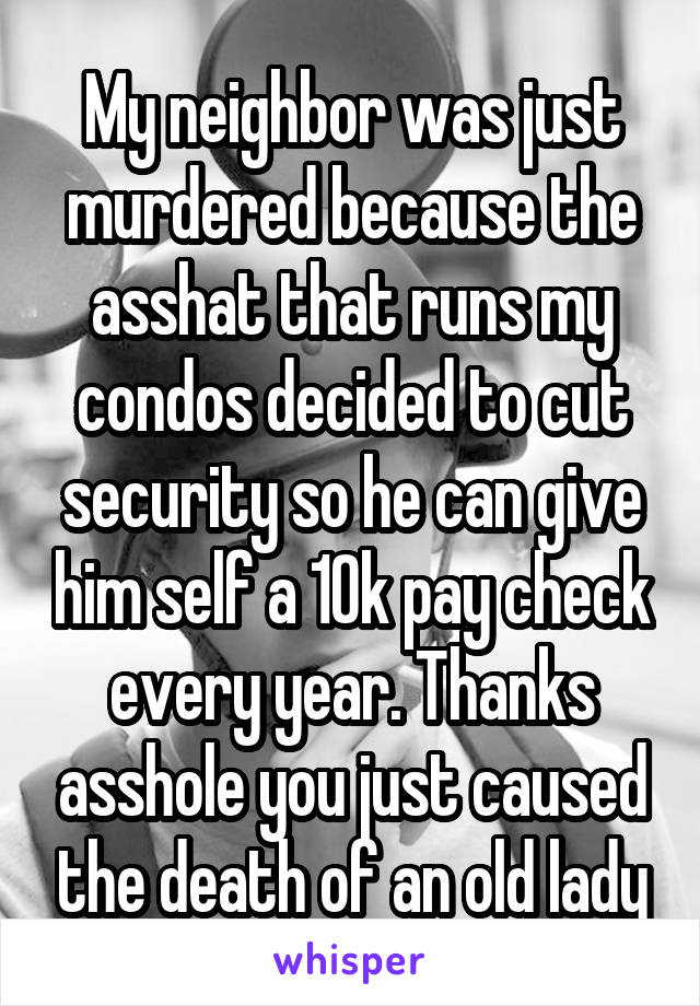 My neighbor was just murdered because the asshat that runs my condos decided to cut security so he can give him self a 10k pay check every year. Thanks asshole you just caused the death of an old lady