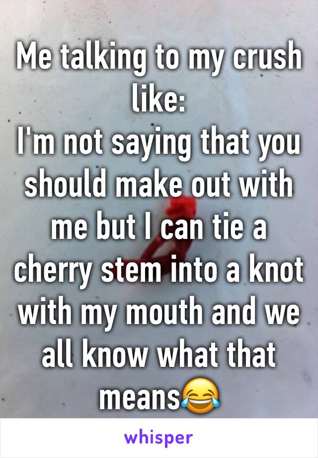 Me talking to my crush like:  
I'm not saying that you should make out with me but I can tie a cherry stem into a knot with my mouth and we all know what that means😂 