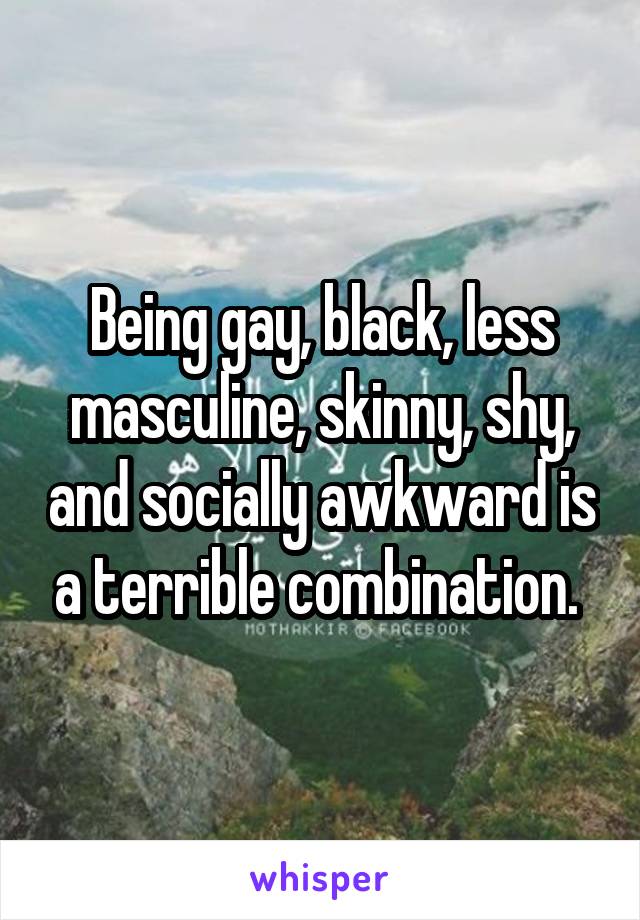 Being gay, black, less masculine, skinny, shy, and socially awkward is a terrible combination. 