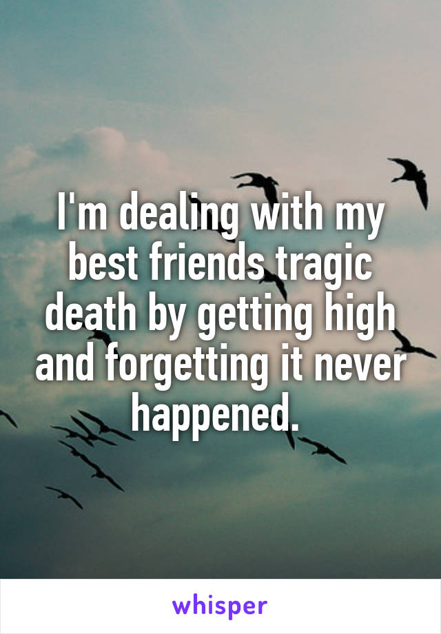 I'm dealing with my best friends tragic death by getting high and forgetting it never happened. 