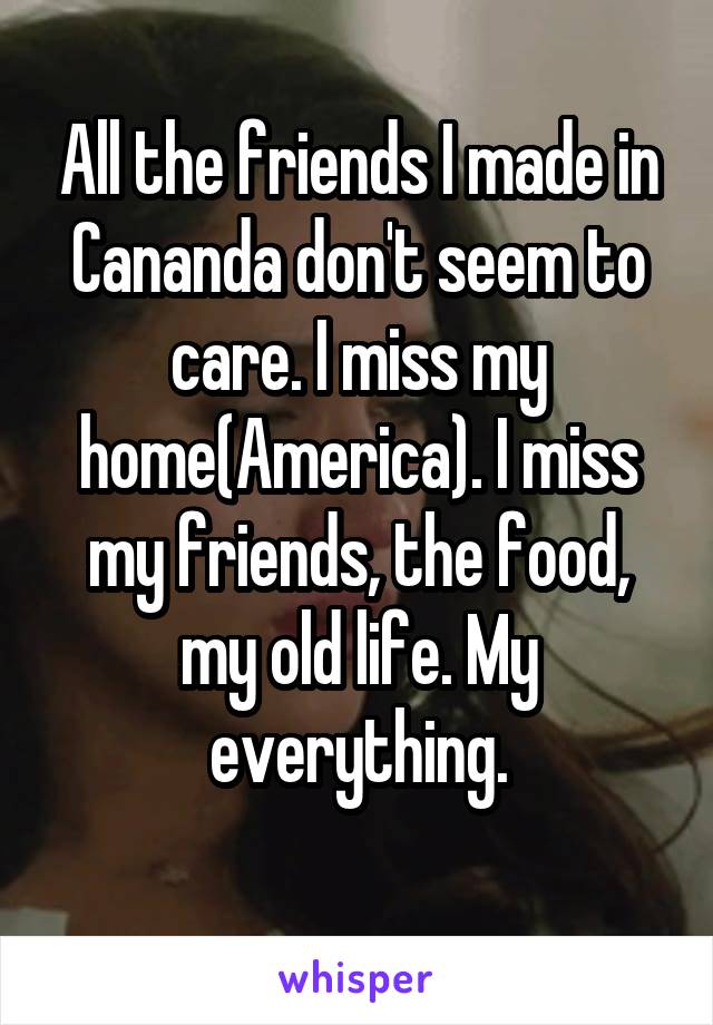 All the friends I made in Cananda don't seem to care. I miss my home(America). I miss my friends, the food, my old life. My everything.
