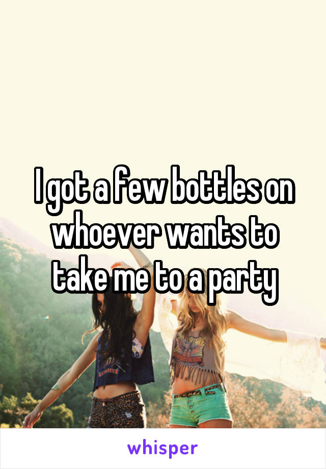 I got a few bottles on whoever wants to take me to a party