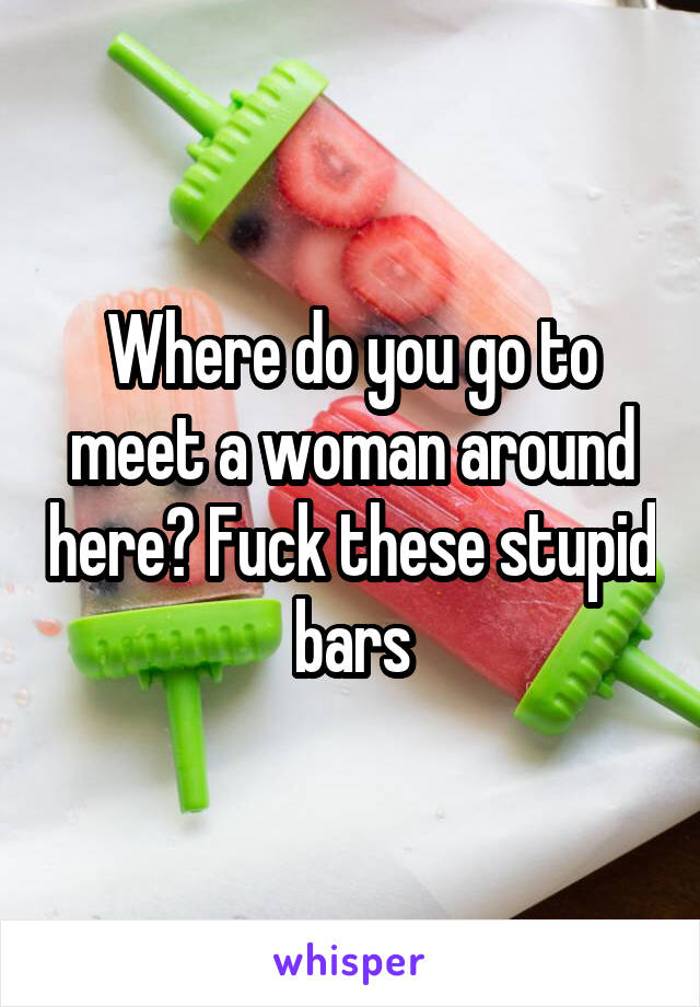 Where do you go to meet a woman around here? Fuck these stupid bars