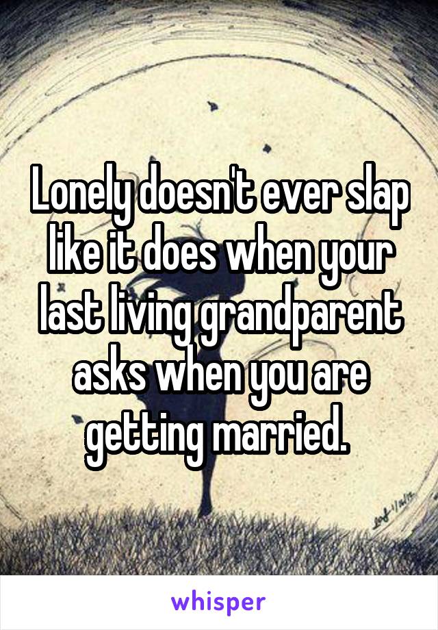 Lonely doesn't ever slap like it does when your last living grandparent asks when you are getting married. 