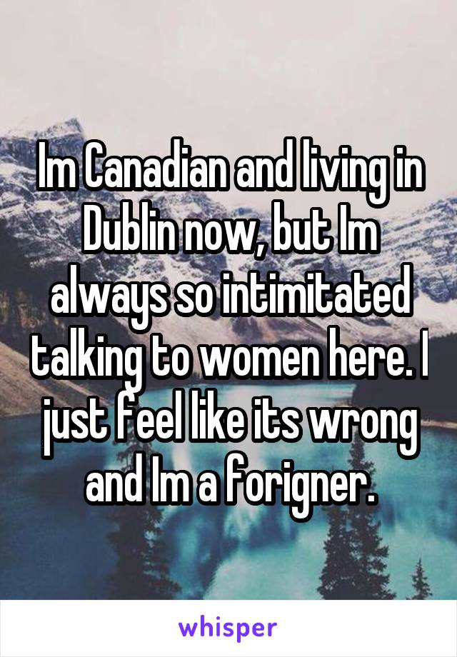 Im Canadian and living in Dublin now, but Im always so intimitated talking to women here. I just feel like its wrong and Im a forigner.
