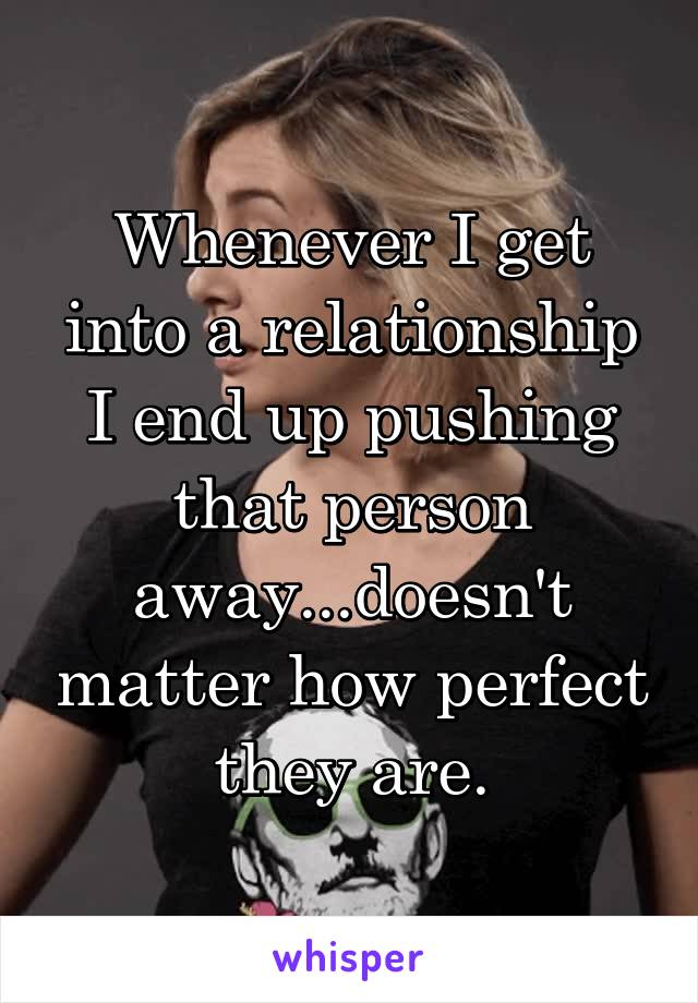 Whenever I get into a relationship I end up pushing that person away...doesn't matter how perfect they are.
