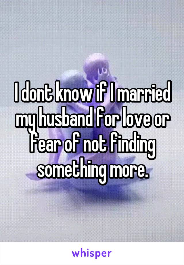 I dont know if I married my husband for love or fear of not finding something more.