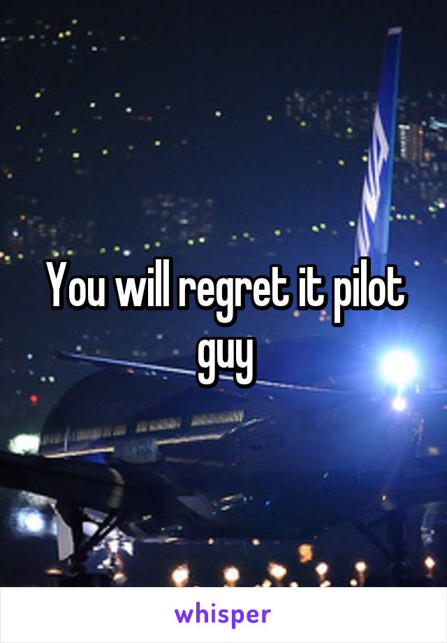 You will regret it pilot guy