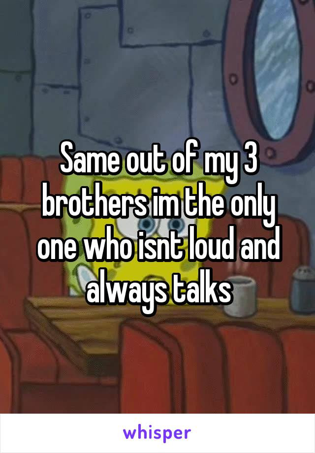 Same out of my 3 brothers im the only one who isnt loud and always talks