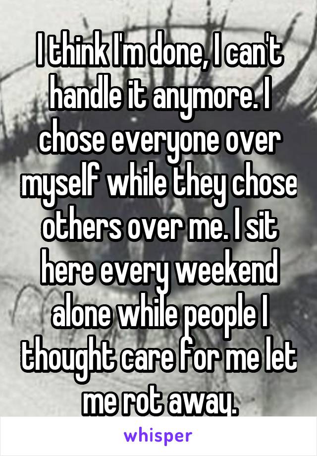 I think I'm done, I can't handle it anymore. I chose everyone over myself while they chose others over me. I sit here every weekend alone while people I thought care for me let me rot away.