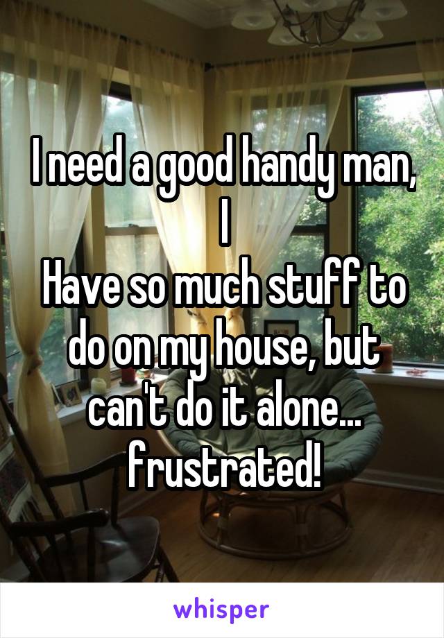 I need a good handy man, I
Have so much stuff to do on my house, but can't do it alone... frustrated!