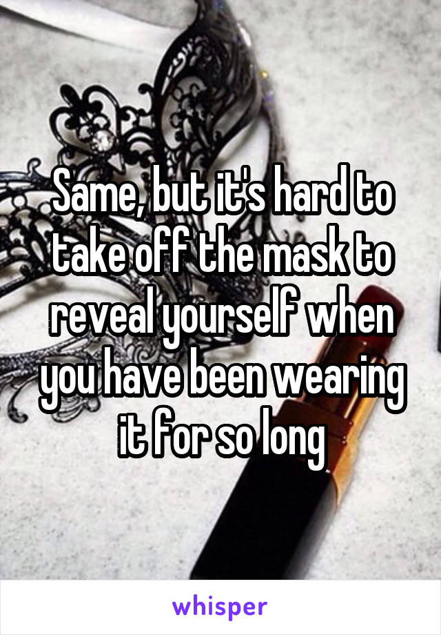 Same, but it's hard to take off the mask to reveal yourself when you have been wearing it for so long