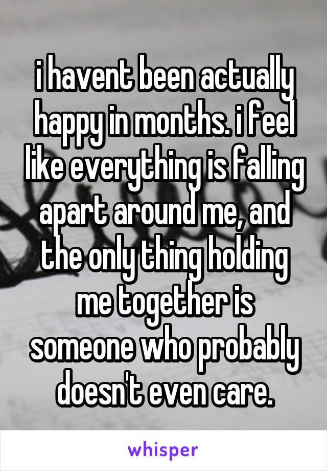 i havent been actually happy in months. i feel like everything is falling apart around me, and the only thing holding me together is someone who probably doesn't even care.