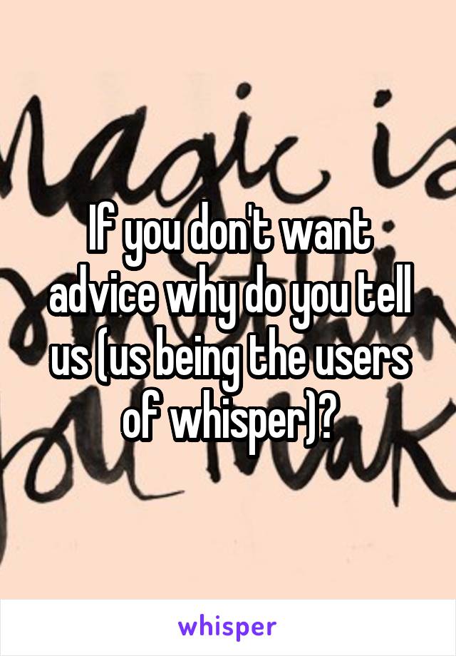 If you don't want advice why do you tell us (us being the users of whisper)?