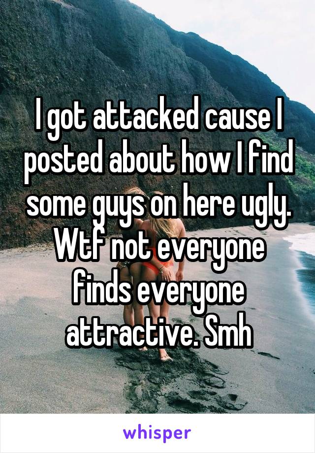 I got attacked cause I posted about how I find some guys on here ugly. Wtf not everyone finds everyone attractive. Smh
