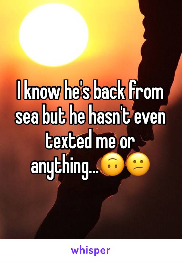 I know he's back from sea but he hasn't even texted me or anything...🙃😕