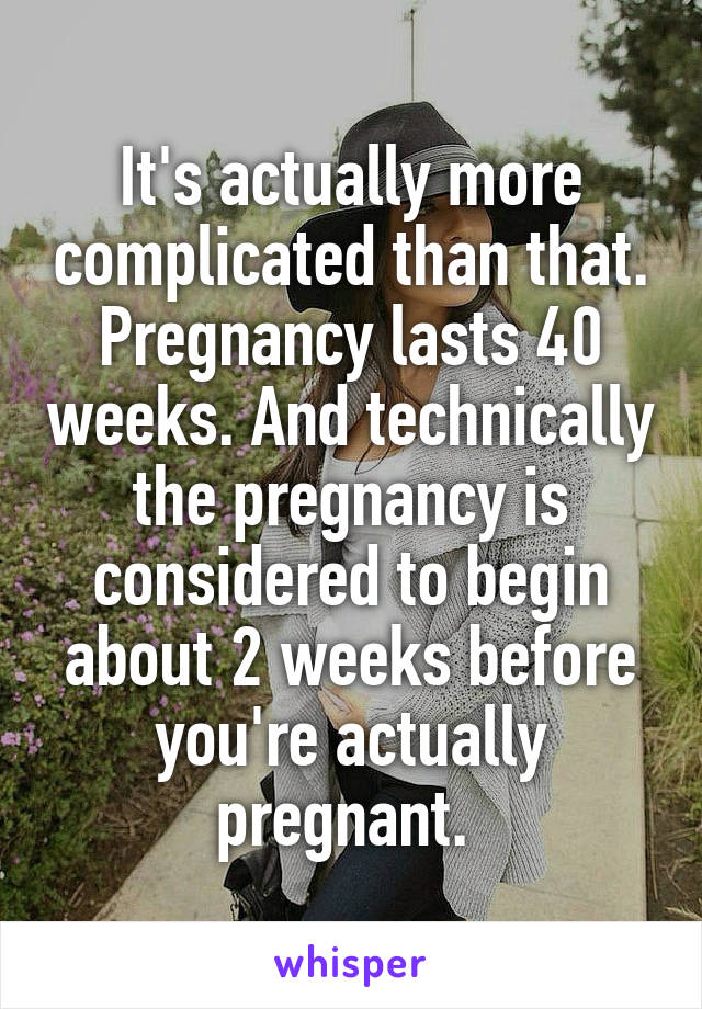 It's actually more complicated than that. Pregnancy lasts 40 weeks. And technically the pregnancy is considered to begin about 2 weeks before you're actually pregnant. 