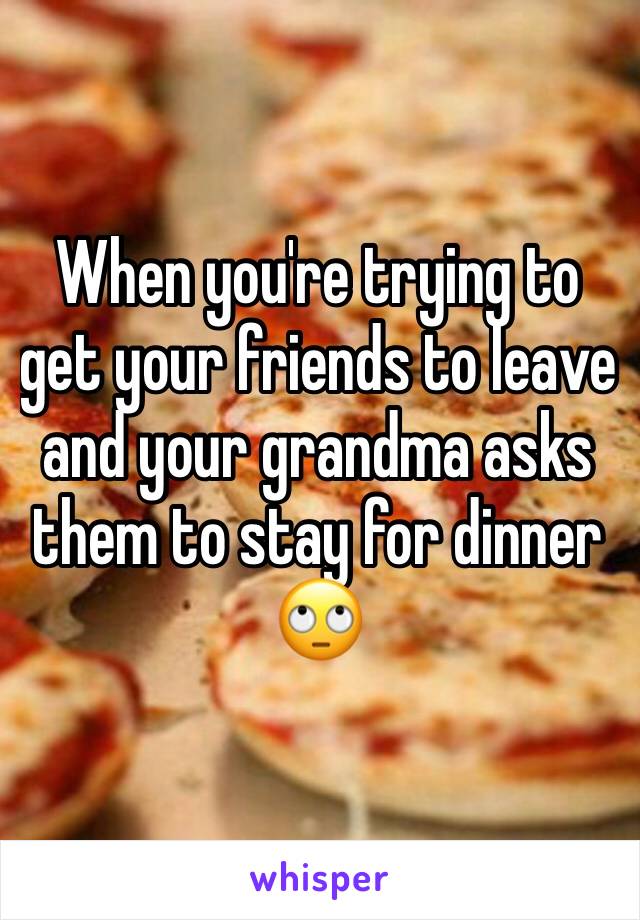 When you're trying to get your friends to leave and your grandma asks them to stay for dinner 🙄