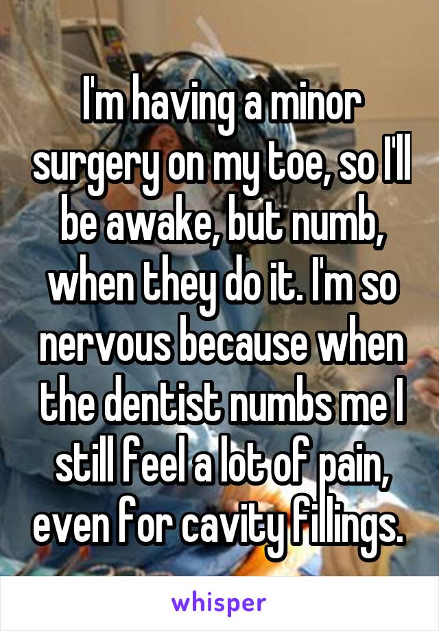 I'm having a minor surgery on my toe, so I'll be awake, but numb, when they do it. I'm so nervous because when the dentist numbs me I still feel a lot of pain, even for cavity fillings. 