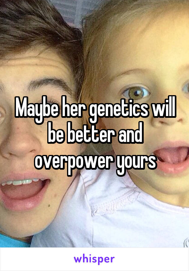 Maybe her genetics will be better and overpower yours