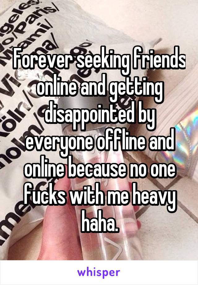 Forever seeking friends online and getting disappointed by everyone offline and online because no one fucks with me heavy haha.