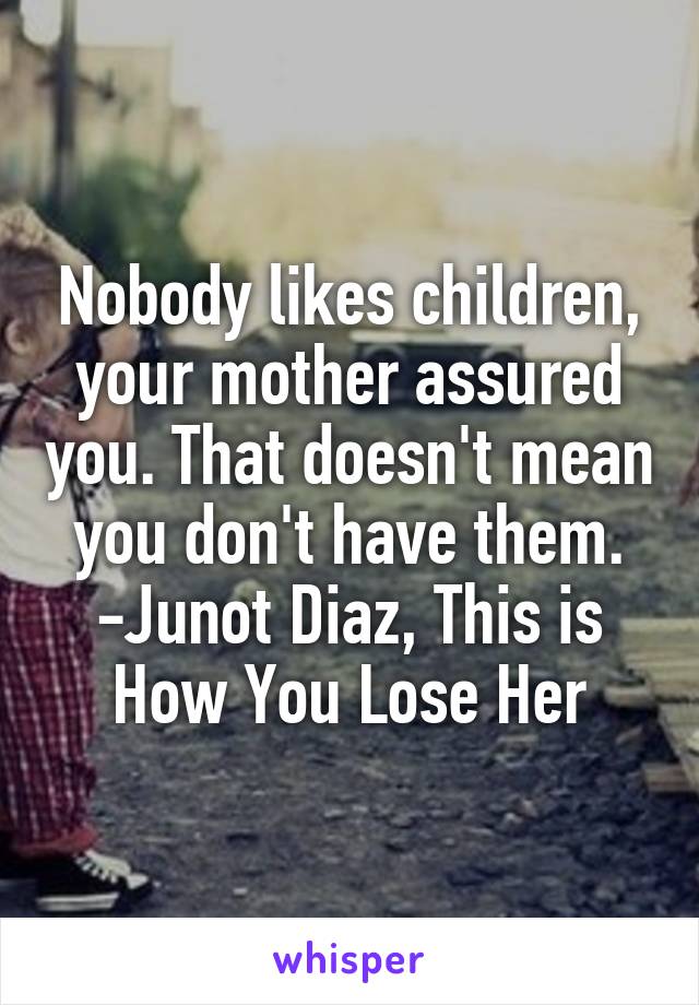 Nobody likes children, your mother assured you. That doesn't mean you don't have them.
-Junot Diaz, This is How You Lose Her