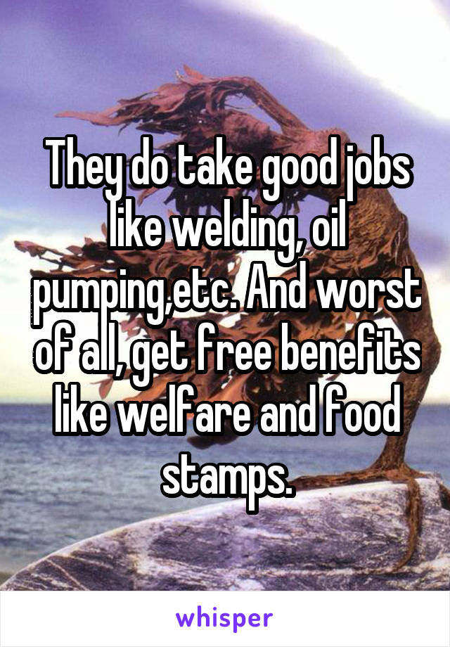 They do take good jobs like welding, oil pumping,etc. And worst of all, get free benefits like welfare and food stamps.