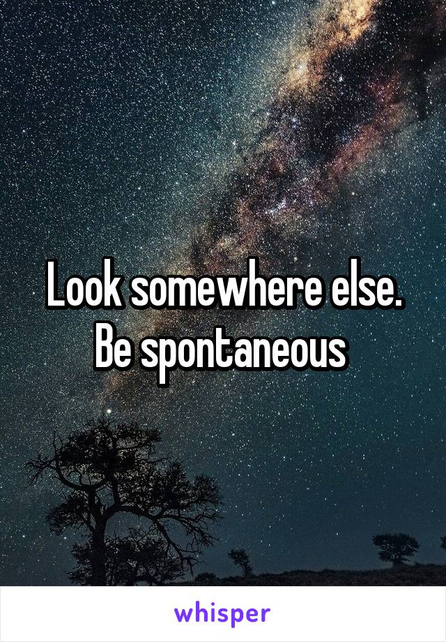 Look somewhere else. Be spontaneous 
