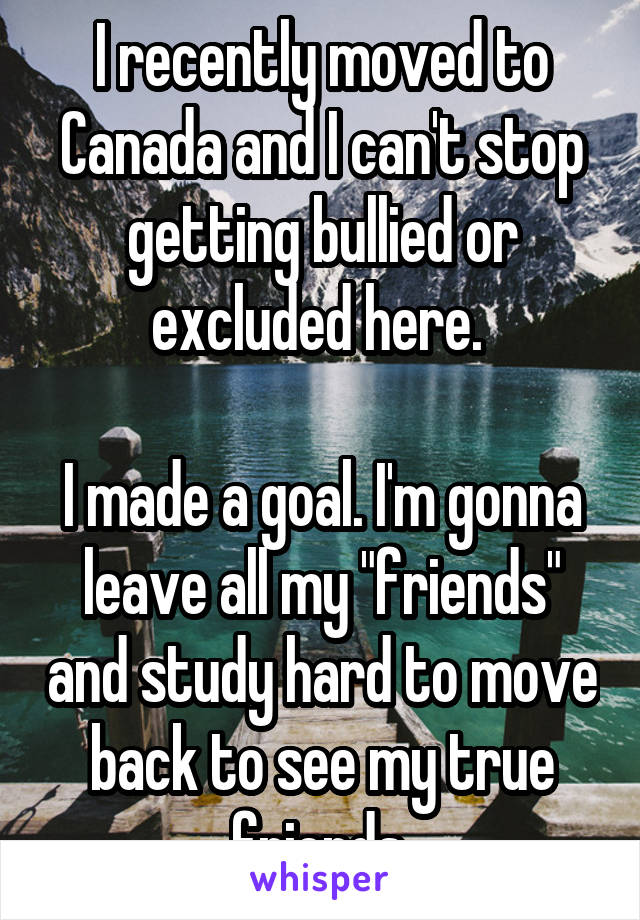 I recently moved to Canada and I can't stop getting bullied or excluded here. 

I made a goal. I'm gonna leave all my "friends" and study hard to move back to see my true friends.