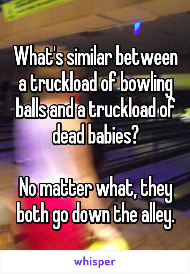 What's similar between a truckload of bowling balls and a truckload of dead babies?

No matter what, they both go down the alley.
