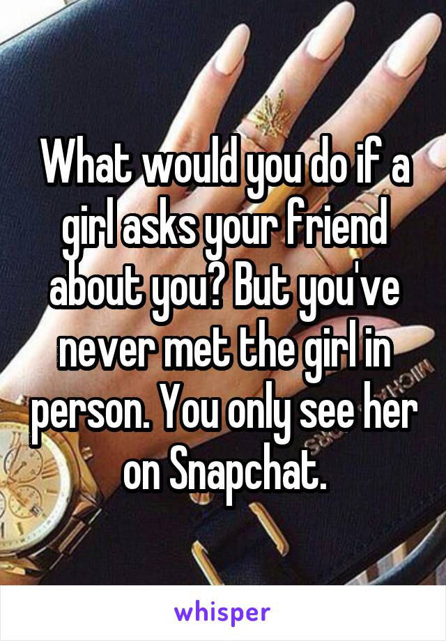 What would you do if a girl asks your friend about you? But you've never met the girl in person. You only see her on Snapchat.