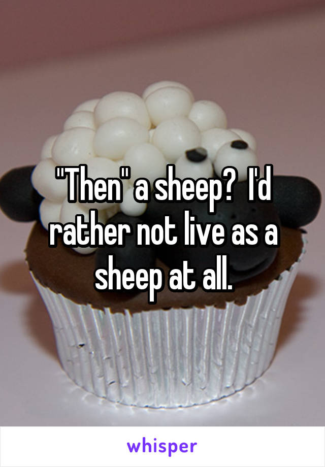 "Then" a sheep?  I'd rather not live as a sheep at all.
