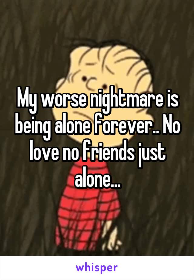 My worse nightmare is being alone forever.. No love no friends just alone...