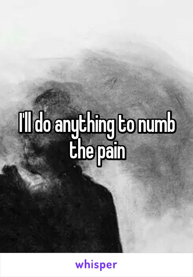 I'll do anything to numb the pain