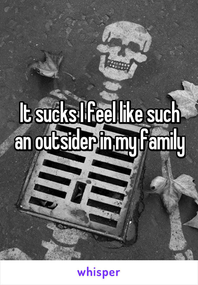 It sucks I feel like such an outsider in my family 