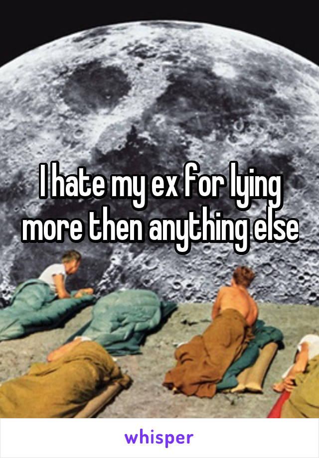 I hate my ex for lying more then anything else 