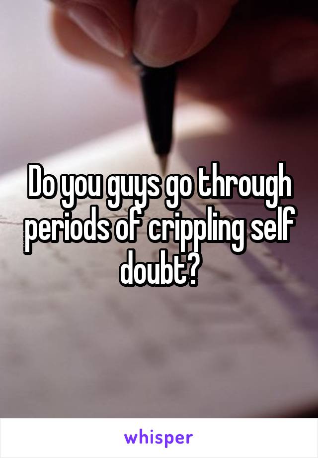 Do you guys go through periods of crippling self doubt?